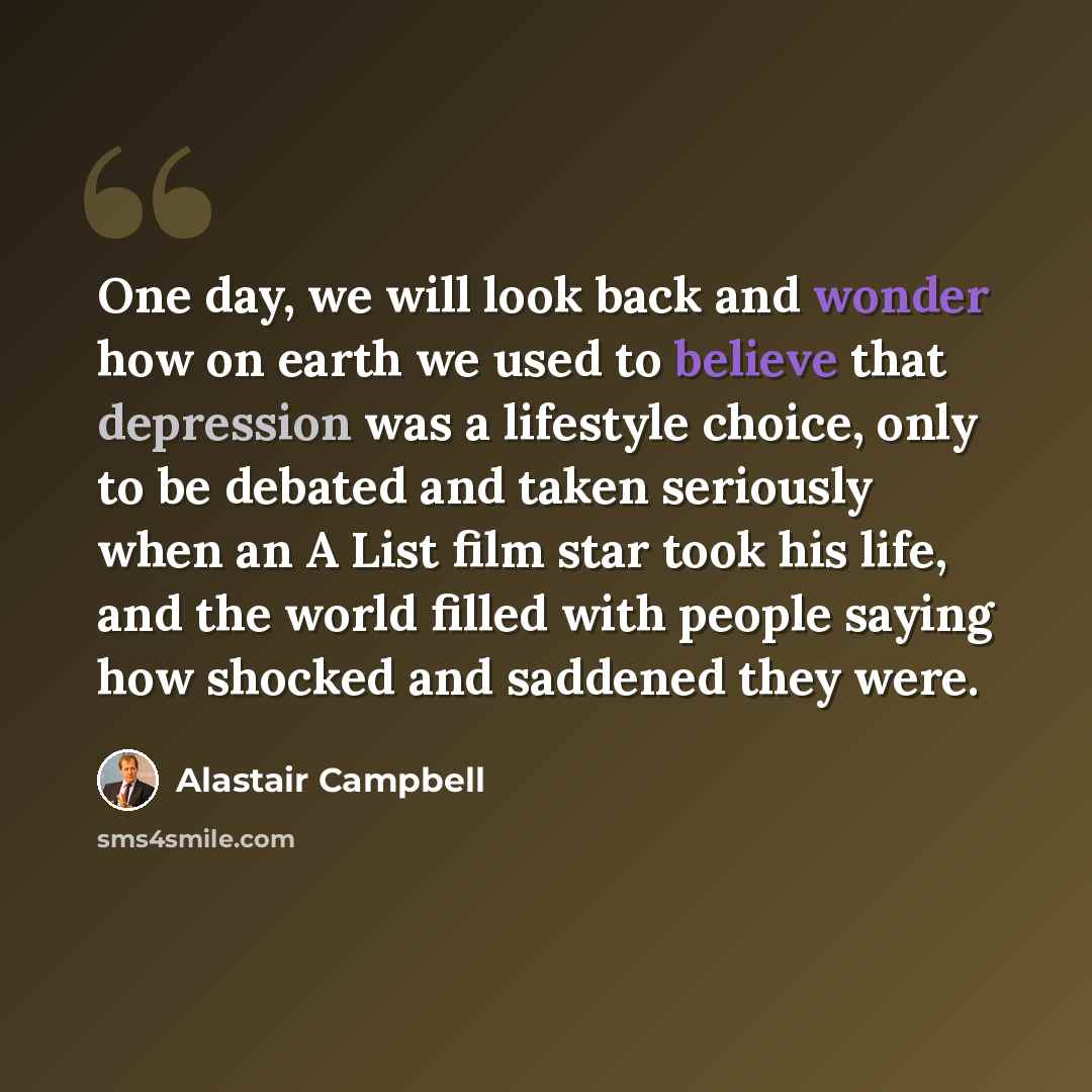 “One day, we will look back and wonder how on earth we used to believe that depression was a lifestyle choice, only to be debated and taken seriously when an A List film star took his life, and the world filled with people saying how shocked and saddened they were.” quote by Alastair Campbell