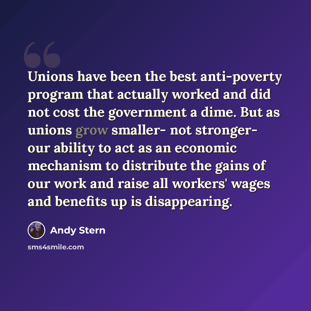 “Unions have been the best anti-poverty program that actually worked and did not cost the government a dime. But as unions grow smaller- not stronger- our ability to act as an economic mechanism to distribute the gains of our work and raise all workers' wages and benefits up is disappearing.” quote by Andy Stern