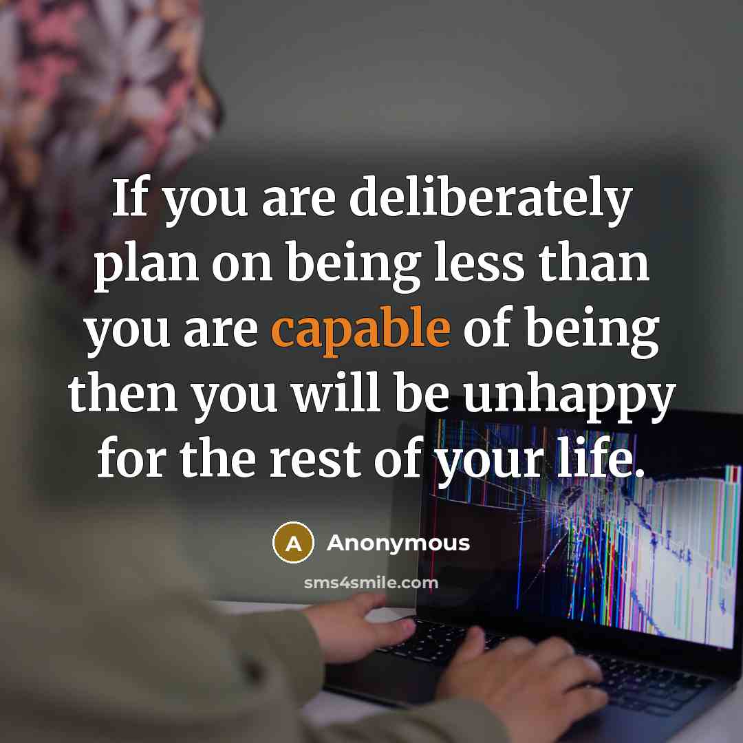 “If you are deliberately plan on being less than you are capable of being then you will be unhappy for the rest of your life.” quote by Anonymous