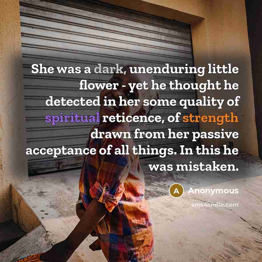 “She was a dark, unenduring little flower - yet he thought he detected in her some quality of spiritual reticence, of strength drawn from her passive acceptance of all things. In this he was mistaken.” quote by Anonymous