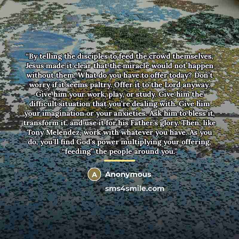 “By telling the disciples to feed the crowd themselves, Jesus made it clear that the miracle would not happen without them. What do you have to offer today? Don’t worry if it seems paltry. Offer it to the Lord anyway. Give him your work, play, or study. Give him the difficult situation that you’re…” quote by Anonymous