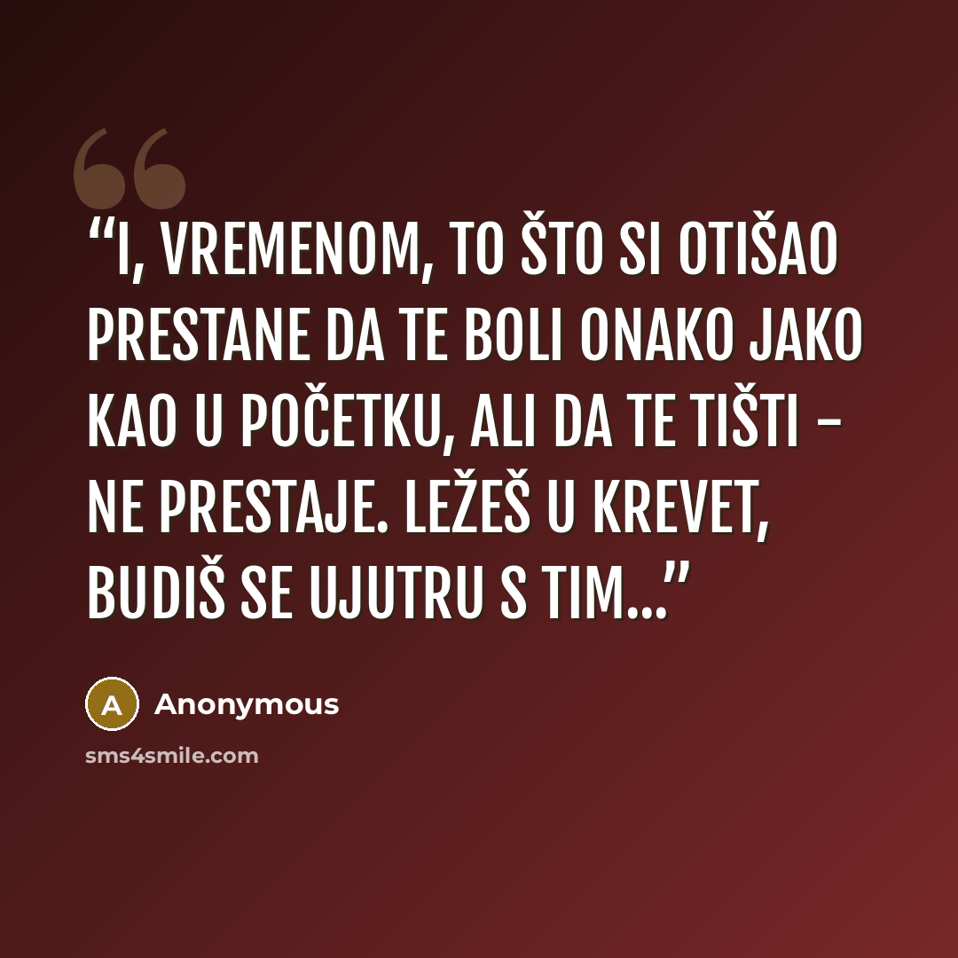 “I, vremenom, to što si otišao prestane da te boli onako jako kao u početku, ali da te tišti - ne prestaje. Ležeš u krevet, budiš se ujutru s tim...” quote by Anonymous