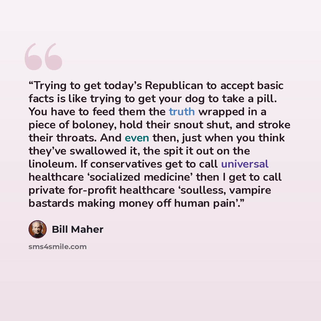 “Trying to get today’s Republican to accept basic facts is like trying to get your dog to take a pill. You have to feed them the truth wrapped in a piece of boloney, hold their snout shut, and stroke their throats. And even then, just when you think they’ve swallowed it, the spit it out on the…” quote by Bill Maher