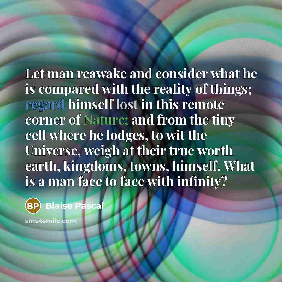 “Let man reawake and consider what he is compared with the reality of things; regard himself lost in this remote corner of Nature; and from the tiny cell where he lodges, to wit the Universe, weigh at their true worth earth, kingdoms, towns, himself. What is a man face to face with infinity?” quote by Blaise Pascal