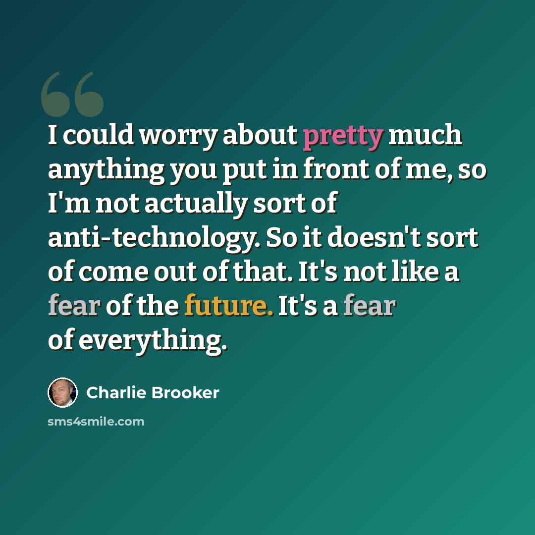 “I could worry about pretty much anything you put in front of me, so I'm not actually sort of anti-technology. So it doesn't sort of come out of that. It's not like a fear of the future. It's a fear of everything.” quote by Charlie Brooker