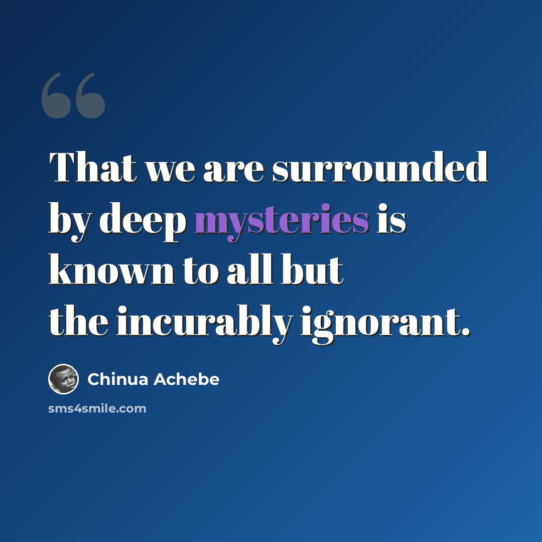 “That we are surrounded by deep mysteries is known to all but the incurably ignorant.” quote by Chinua Achebe