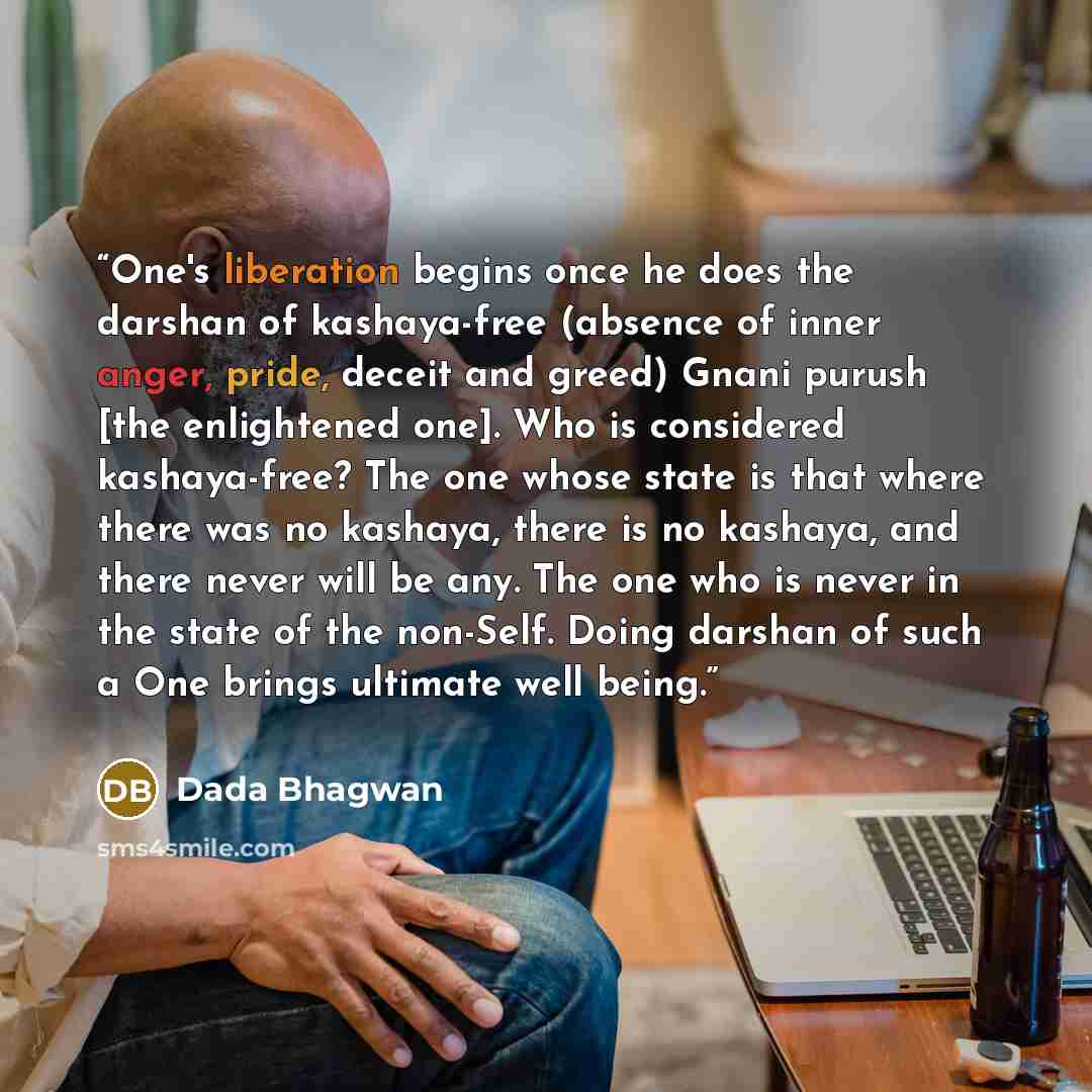 “One's liberation begins once he does the darshan of kashaya-free (absence of inner anger, pride, deceit and greed) Gnani purush [the enlightened one]. Who is considered kashaya-free? The one whose state is that where there was no kashaya, there is no kashaya, and there never will be any. The one…” quote by Dada Bhagwan