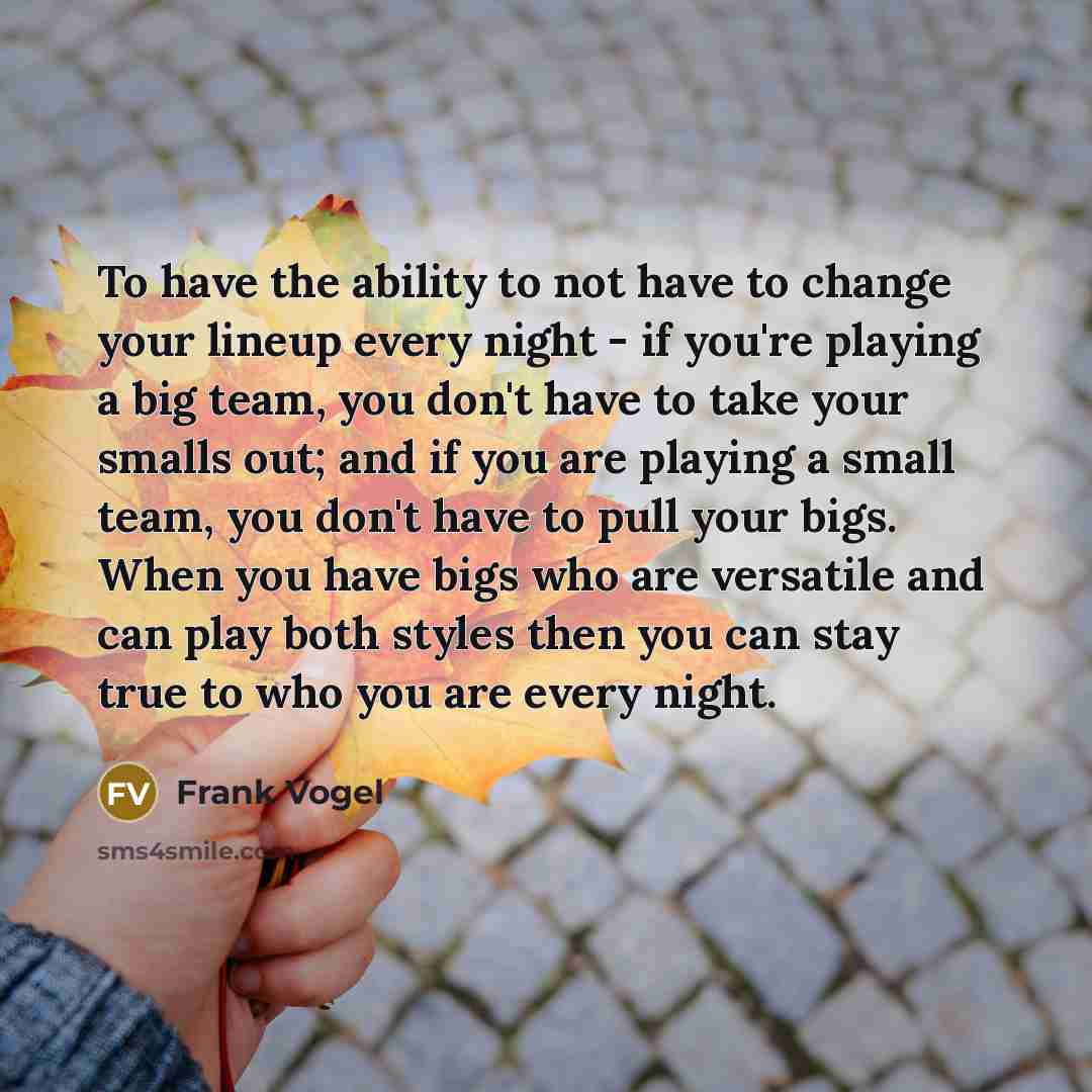 “To have the ability to not have to change your lineup every night - if you're playing a big team, you don't have to take your smalls out; and if you are playing a small team, you don't have to pull your bigs. When you have bigs who are versatile and can play both styles then you can stay true to…” quote by Frank Vogel
