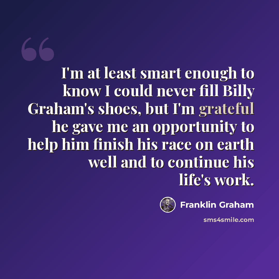 “I'm at least smart enough to know I could never fill Billy Graham's shoes, but I'm grateful he gave me an opportunity to help him finish his race on earth well and to continue his life's work.” quote by Franklin Graham