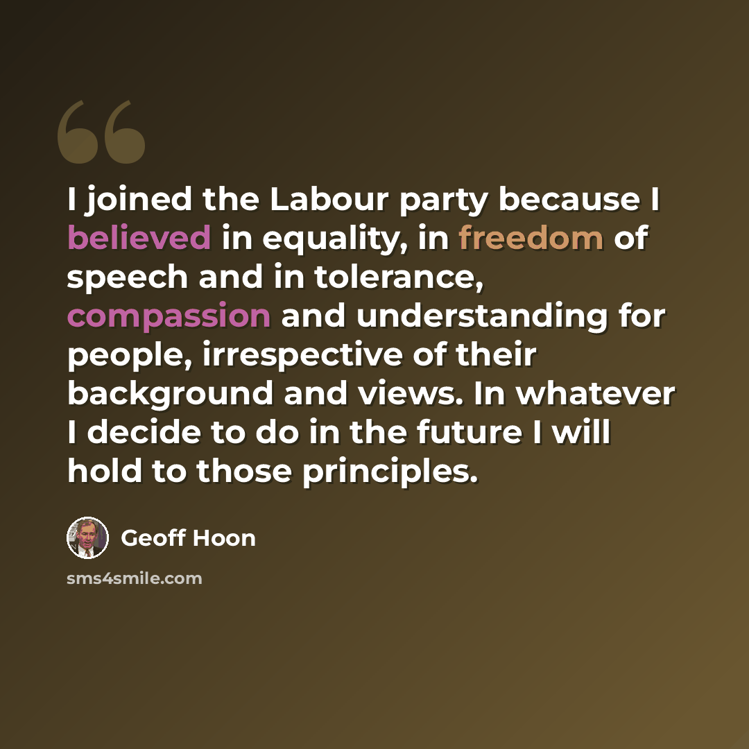 “I joined the Labour party because I believed in equality, in freedom of speech and in tolerance, compassion and understanding for people, irrespective of their background and views. In whatever I decide to do in the future I will hold to those principles.” quote by Geoff Hoon