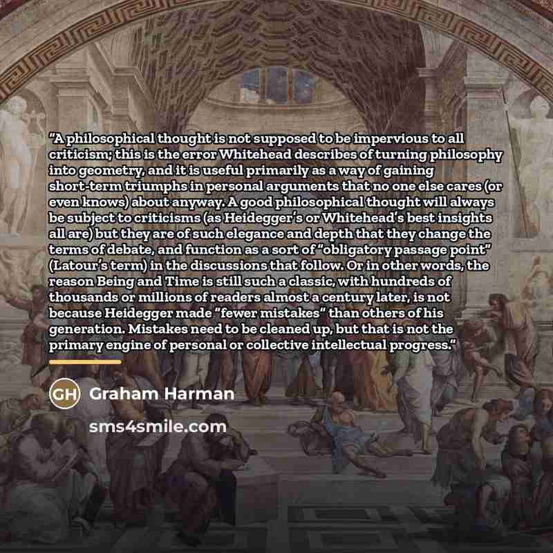“A philosophical thought is not supposed to be impervious to all criticism; this is the error Whitehead describes of turning philosophy into geometry, and it is useful primarily as a way of gaining short-term triumphs in personal arguments that no one else cares (or even knows) about anyway. A good…” quote by Graham Harman