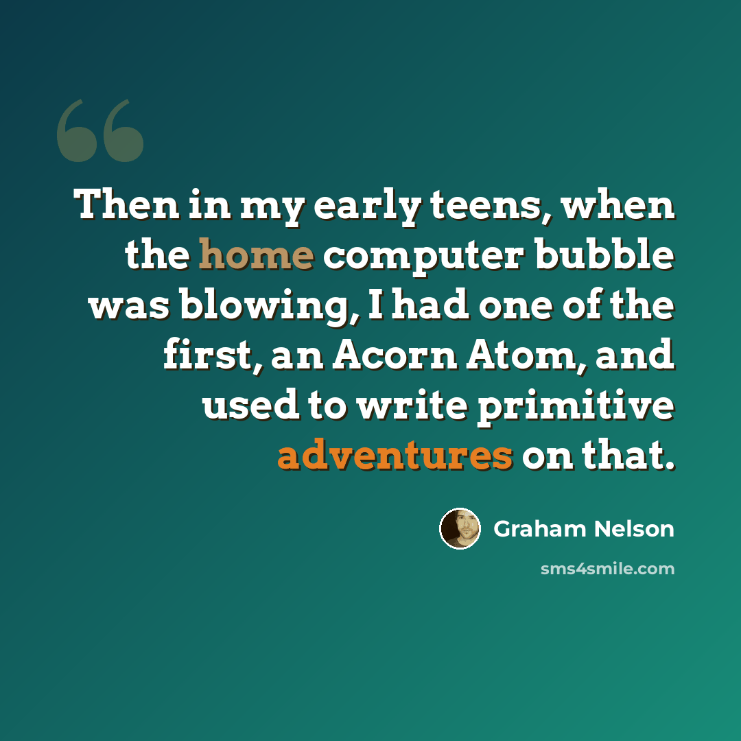 “Then in my early teens, when the home computer bubble was blowing, I had one of the first, an Acorn Atom, and used to write primitive adventures on that.” quote by Graham Nelson