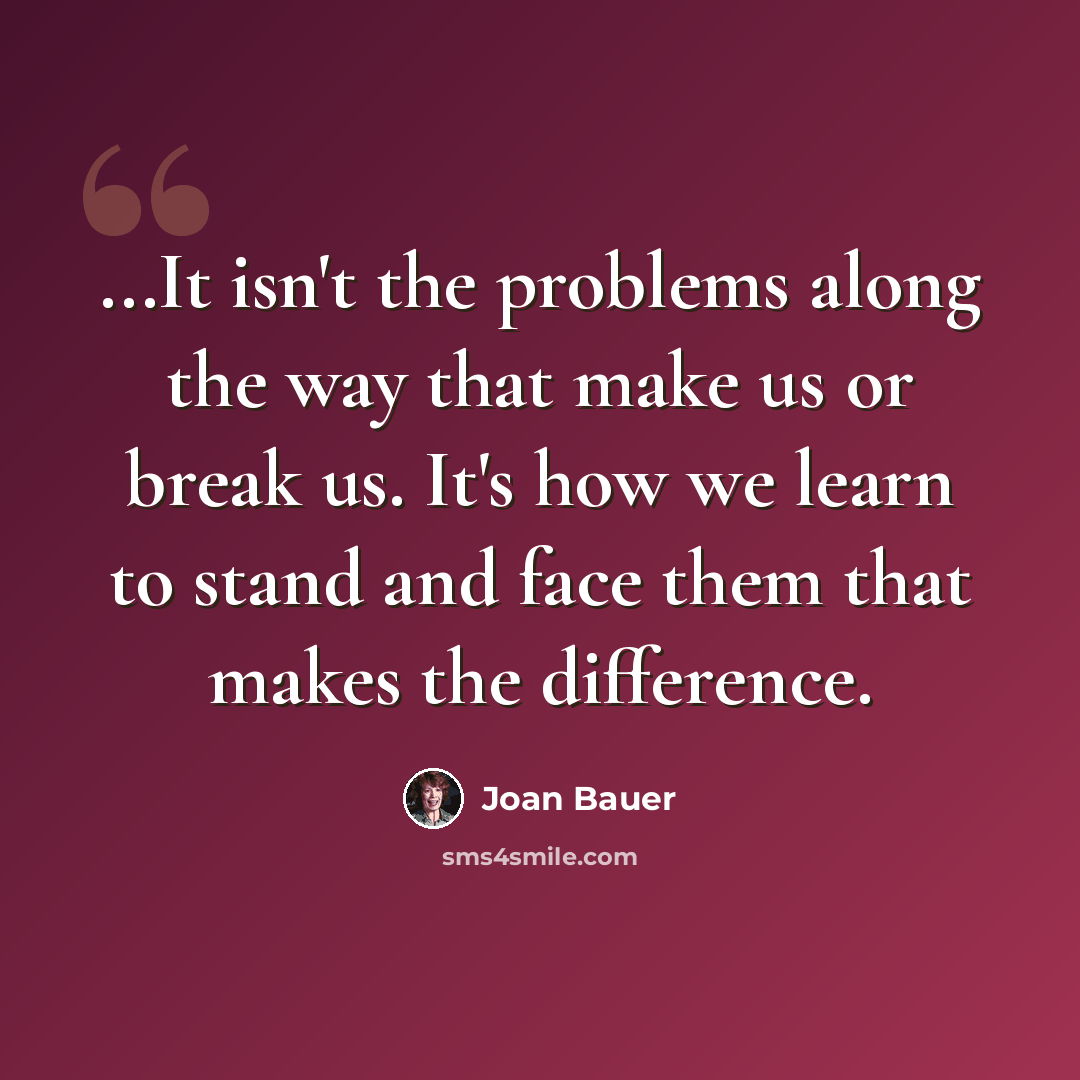 “...It isn't the problems along the way that make us or break us. It's how we learn to stand and face them that makes the difference.” quote by Joan Bauer
