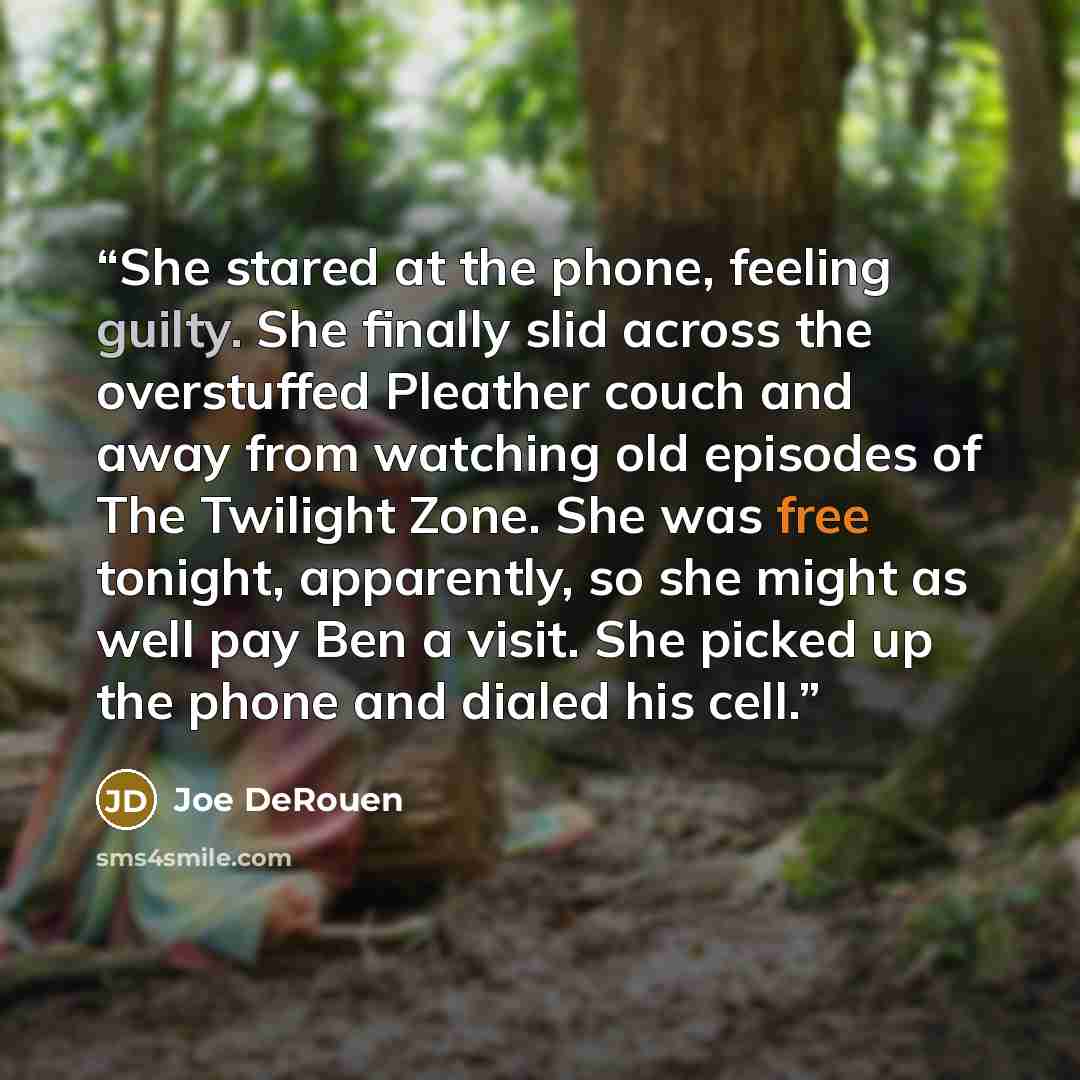 “She stared at the phone, feeling guilty. She finally slid across the overstuffed Pleather couch and away from watching old episodes of The Twilight Zone. She was free tonight, apparently, so she might as well pay Ben a visit. She picked up the phone and dialed his cell.” quote by Joe DeRouen