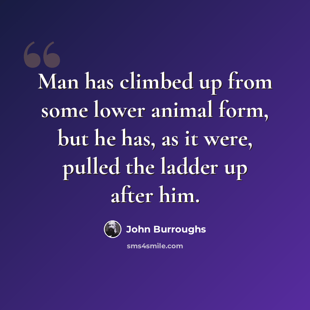“Man has climbed up from some lower animal form, but he has, as it were, pulled the ladder up after him.” quote by John Burroughs
