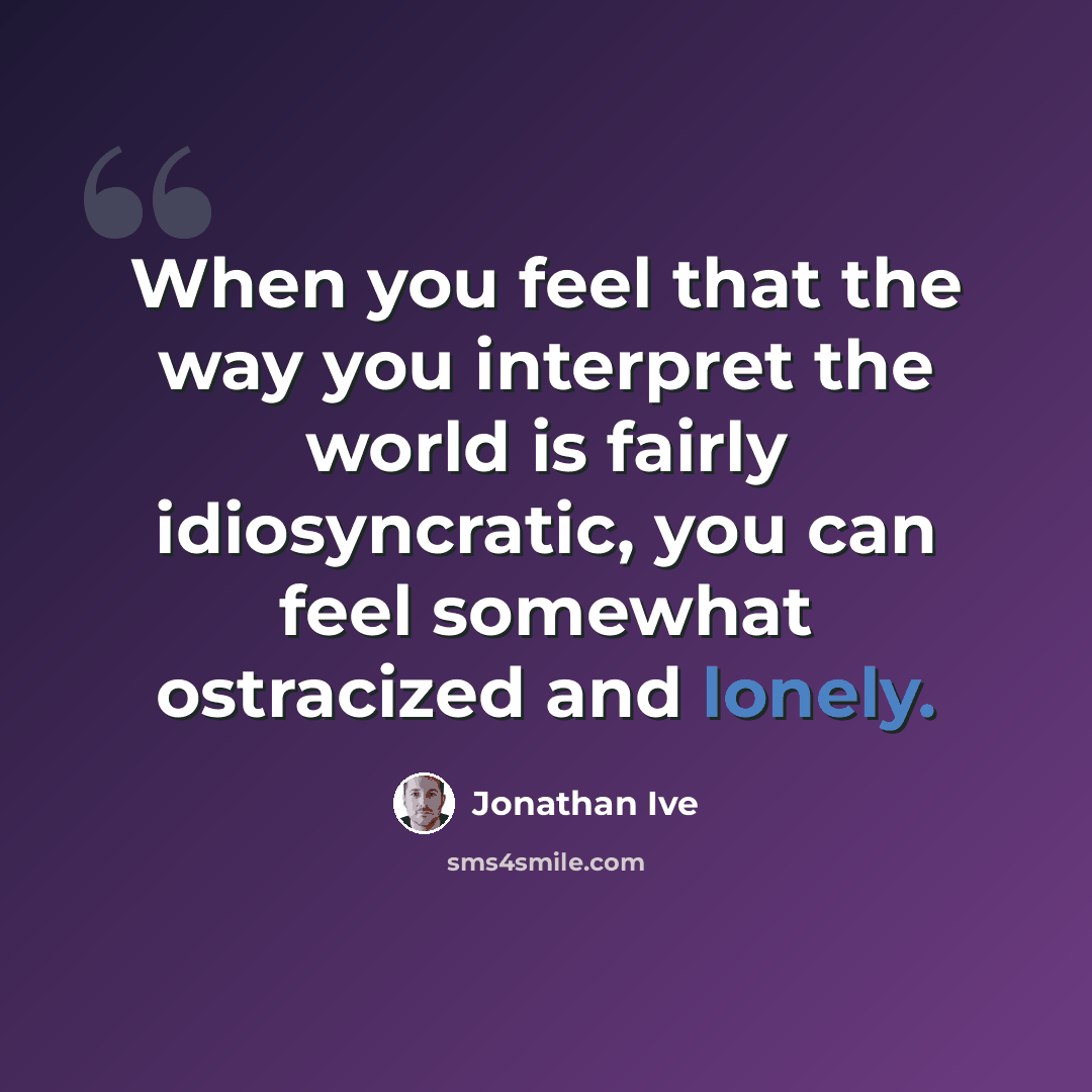 “When you feel that the way you interpret the world is fairly idiosyncratic, you can feel somewhat ostracized and lonely.” quote by Jonathan Ive