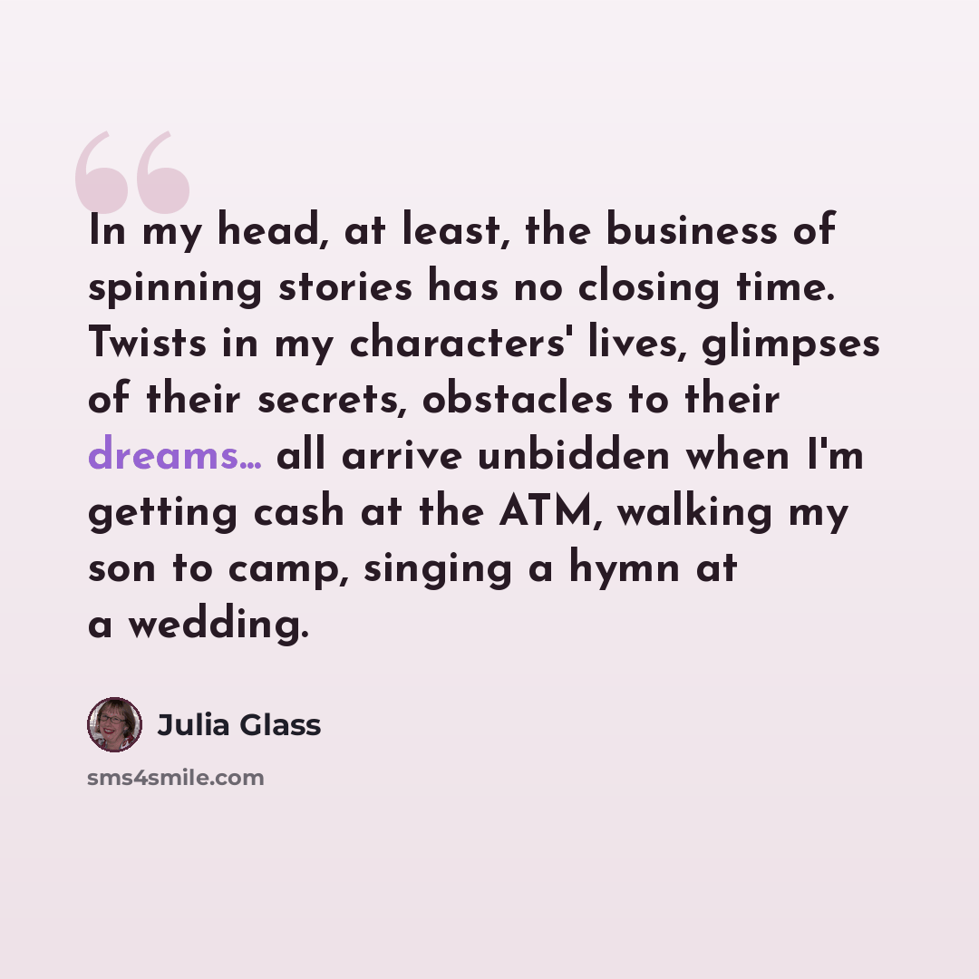 “In my head, at least, the business of spinning stories has no closing time. Twists in my characters' lives, glimpses of their secrets, obstacles to their dreams... all arrive unbidden when I'm getting cash at the ATM, walking my son to camp, singing a hymn at a wedding.” quote by Julia Glass
