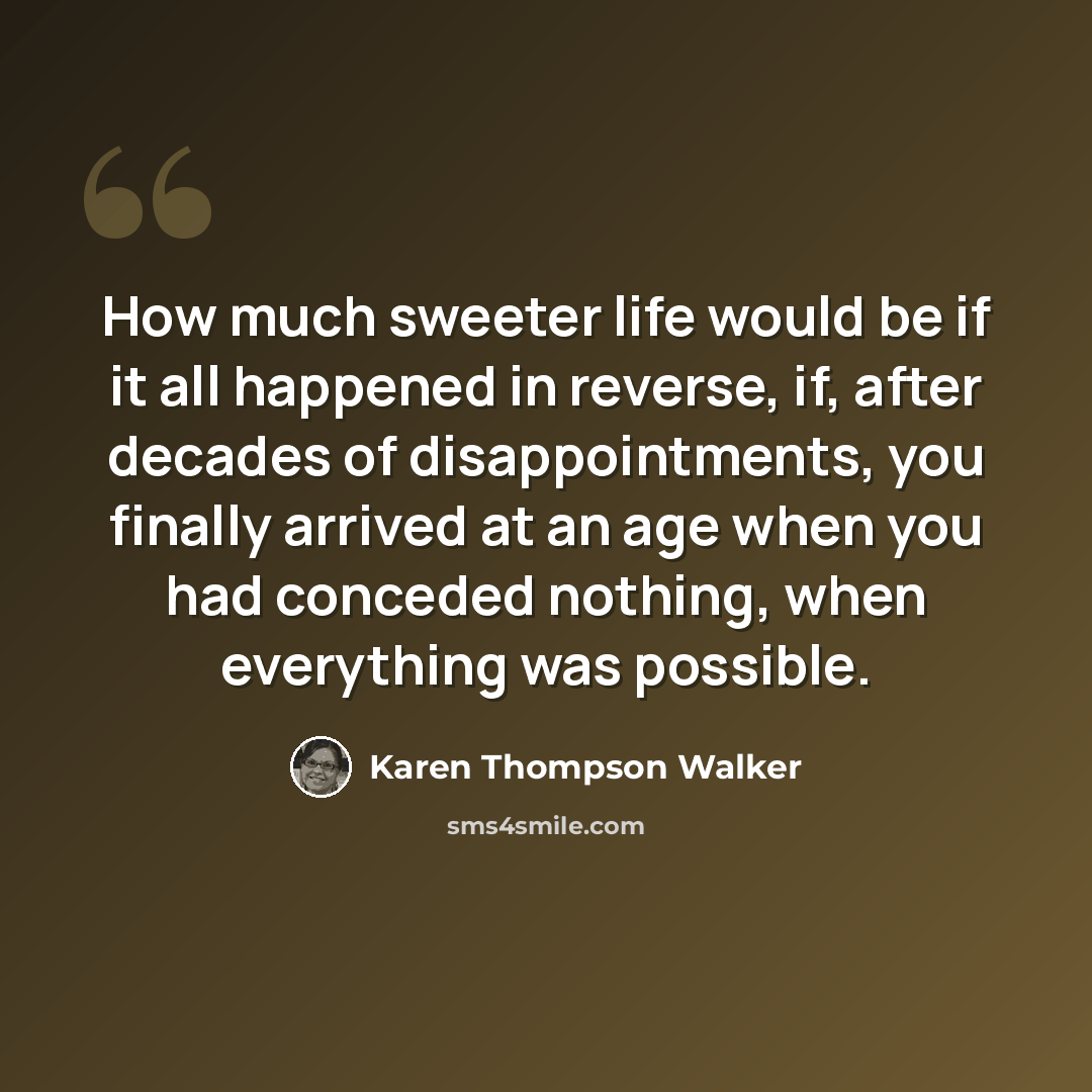 “How much sweeter life would be if it all happened in reverse, if, after decades of disappointments, you finally arrived at an age when you had conceded nothing, when everything was possible.” quote by Karen Thompson Walker