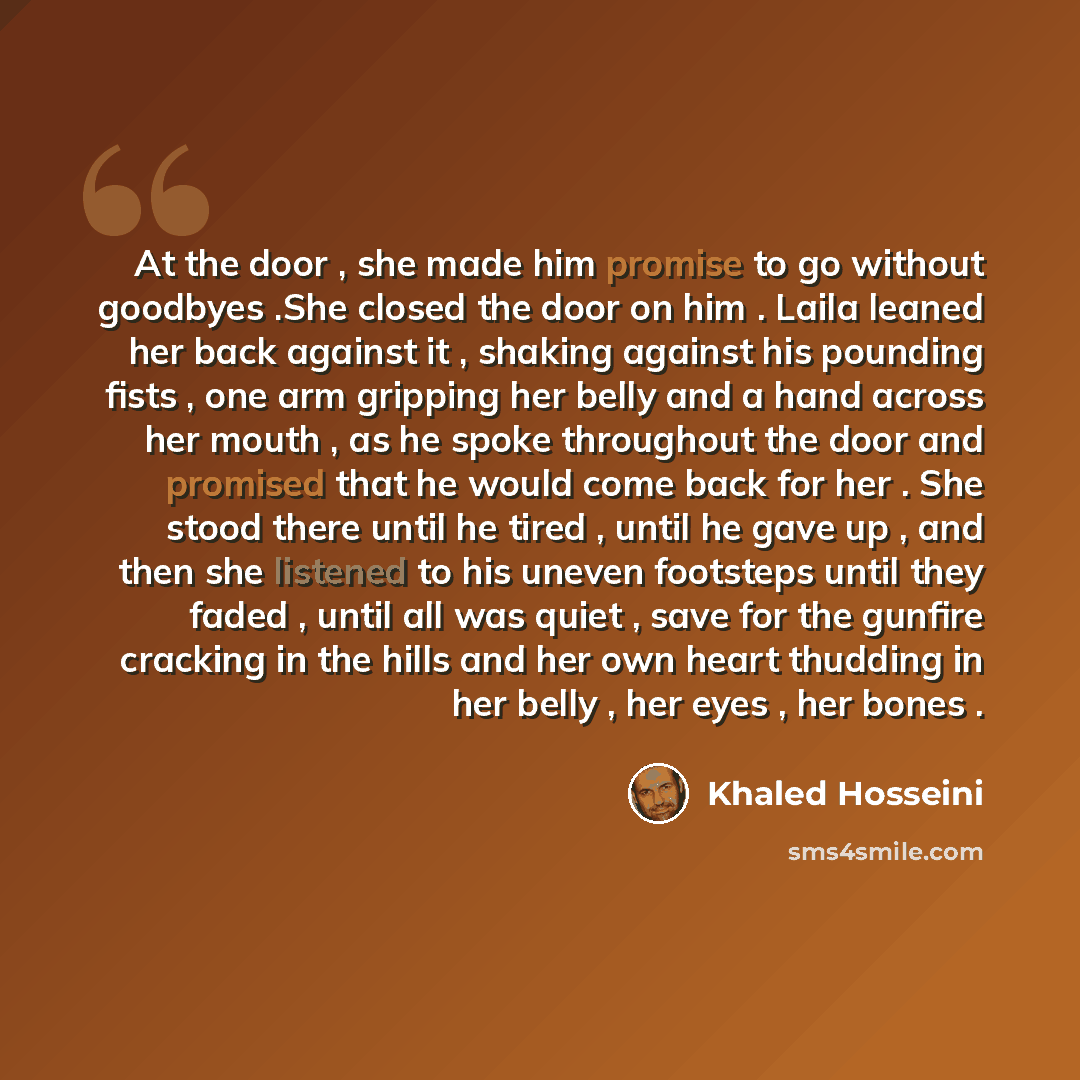 “At the door , she made him promise to go without goodbyes .She closed the door on him . Laila leaned her back against it , shaking against his pounding fists , one arm gripping her belly and a hand across her mouth , as he spoke throughout the door and promised that he would come back for her…” quote by Khaled Hosseini