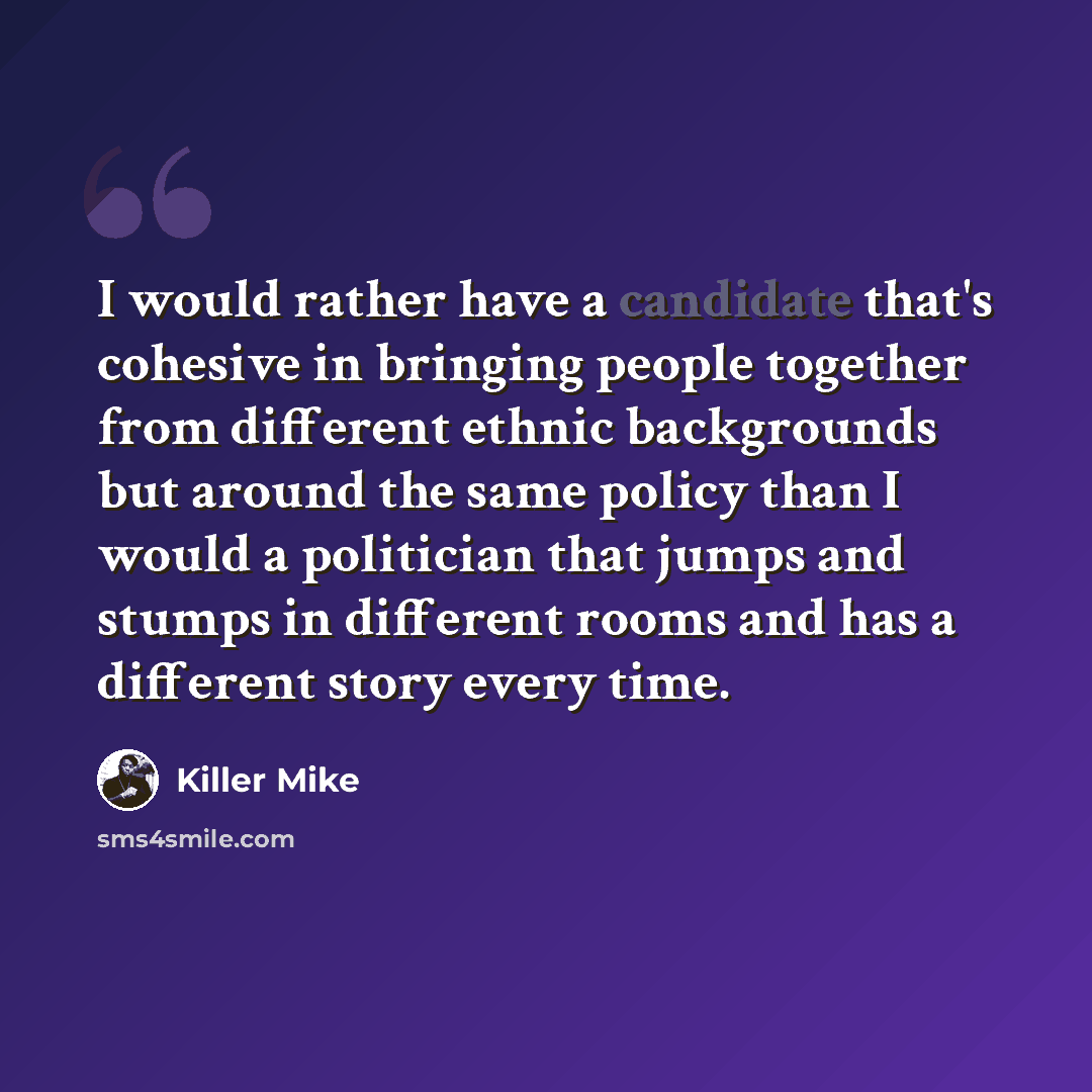 “I would rather have a candidate that's cohesive in bringing people together from different ethnic backgrounds but around the same policy than I would a politician that jumps and stumps in different rooms and has a different story every time.” quote by Killer Mike