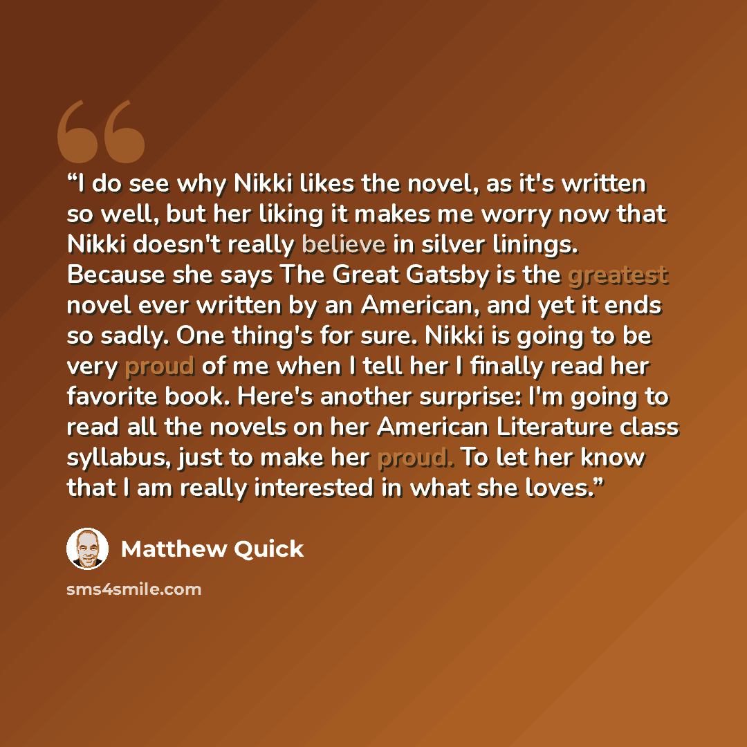 “I do see why Nikki likes the novel, as it's written so well, but her liking it makes me worry now that Nikki doesn't really believe in silver linings. Because she says The Great Gatsby is the greatest novel ever written by an American, and yet it ends so sadly. One thing's for sure. Nikki is going…” quote by Matthew Quick