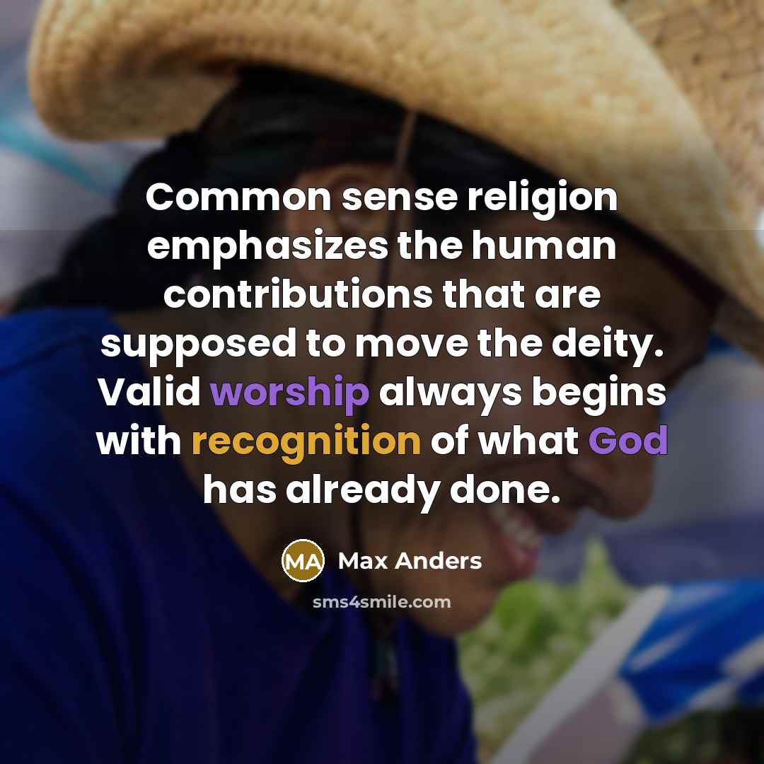 “Common sense religion emphasizes the human contributions that are supposed to move the deity. Valid worship always begins with recognition of what God has already done.” quote by Max Anders