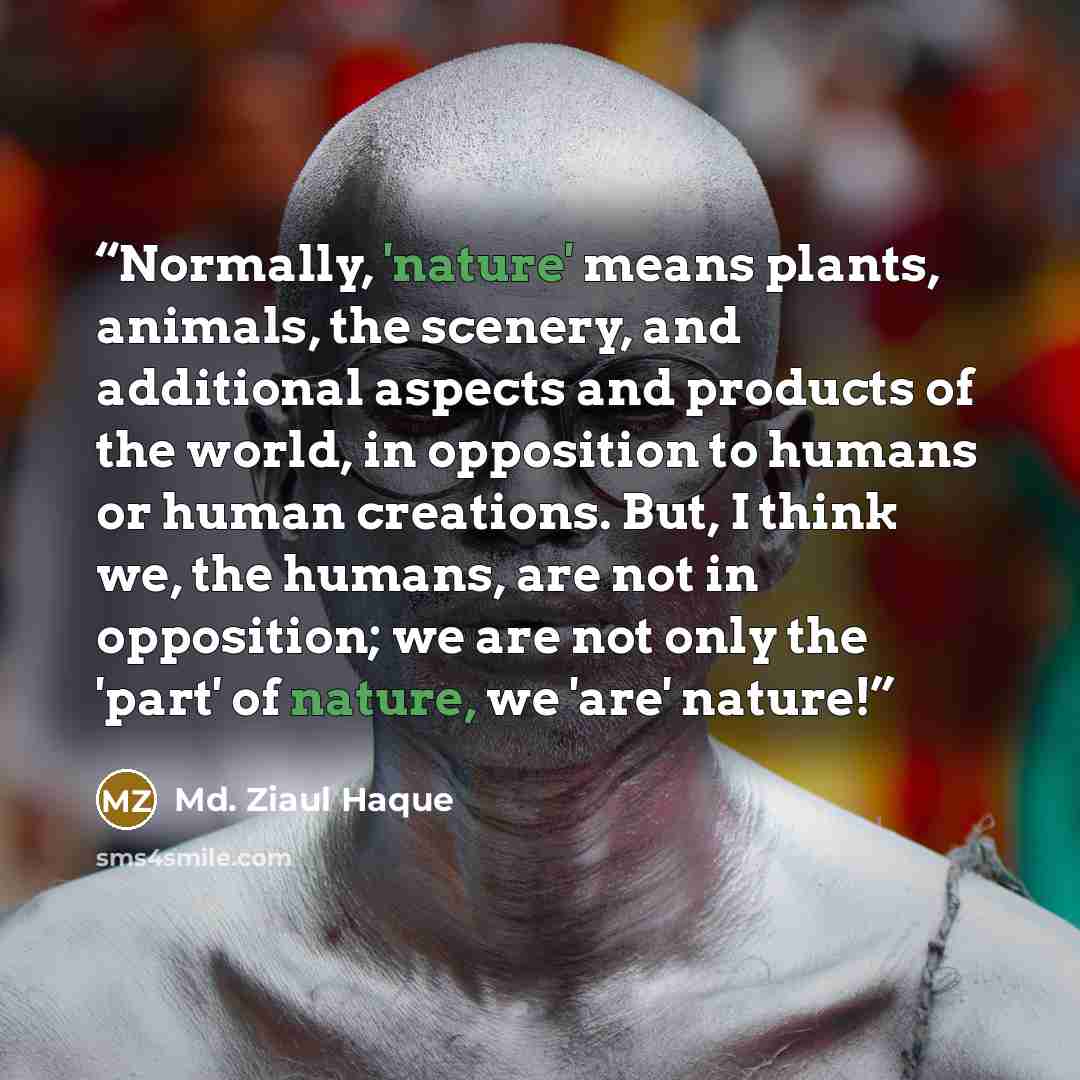 “Normally, 'nature' means plants, animals, the scenery, and additional aspects and products of the world, in opposition to humans or human creations. But, I think we, the humans, are not in opposition; we are not only the 'part' of nature, we 'are' nature!” quote by Md. Ziaul Haque