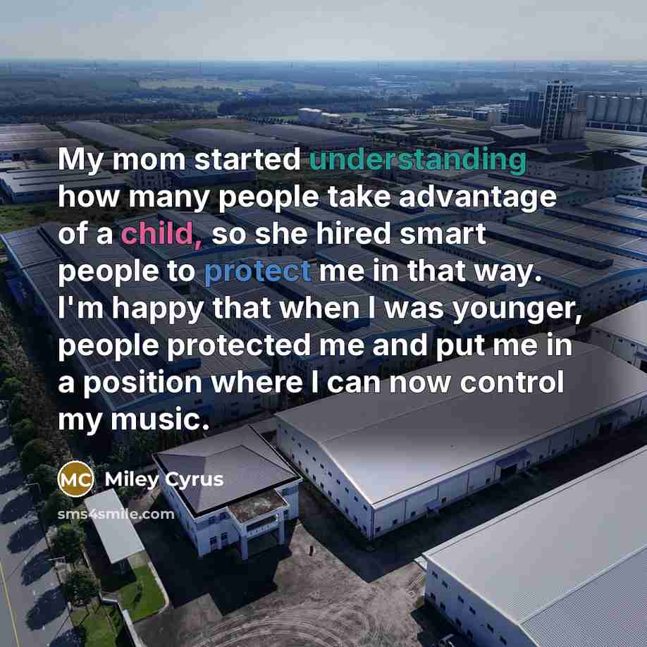 “My mom started understanding how many people take advantage of a child, so she hired smart people to protect me in that way. I'm happy that when I was younger, people protected me and put me in a position where I can now control my music.” quote by Miley Cyrus