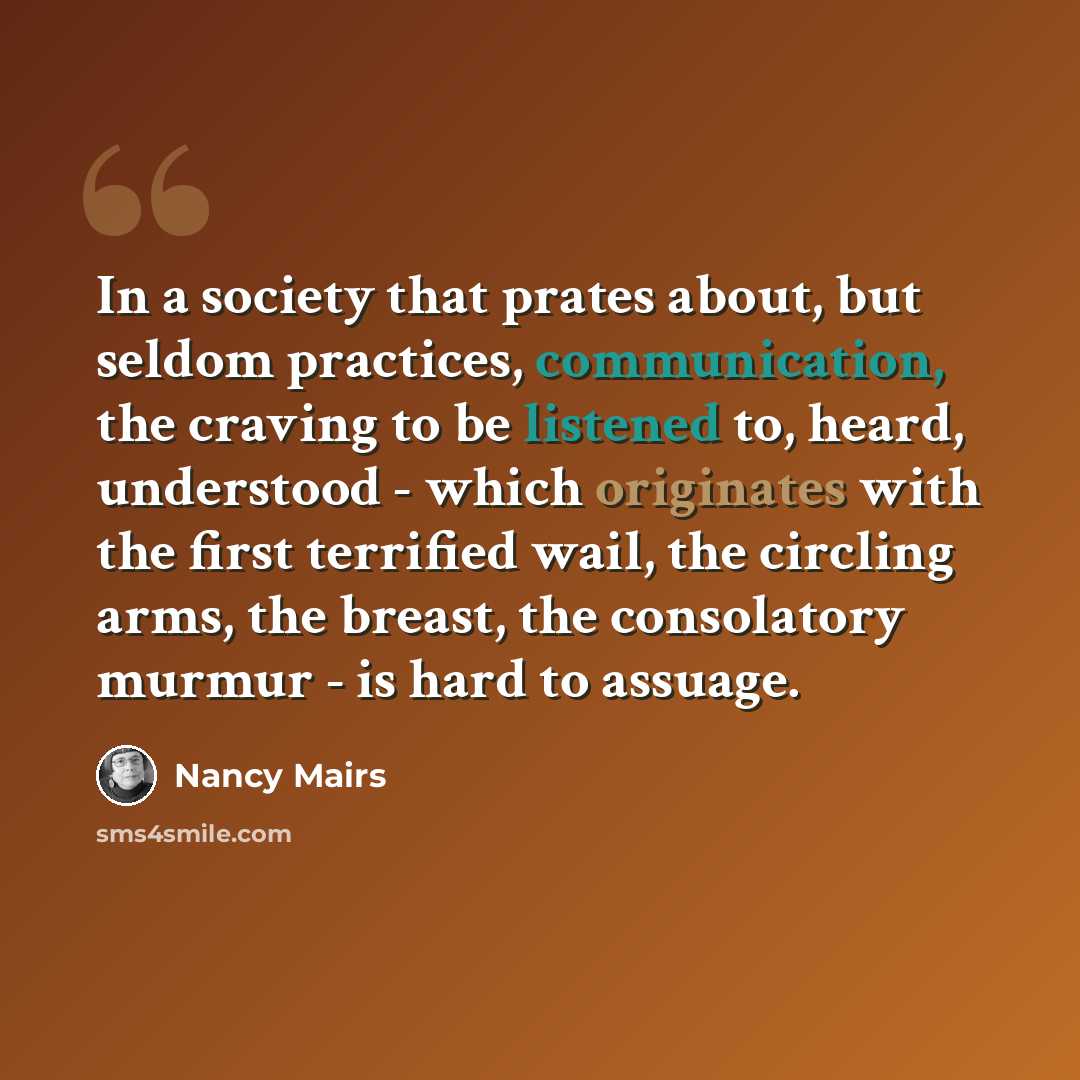 “In a society that prates about, but seldom practices, communication, the craving to be listened to, heard, understood - which originates with the first terrified wail, the circling arms, the breast, the consolatory murmur - is hard to assuage.” quote by Nancy Mairs