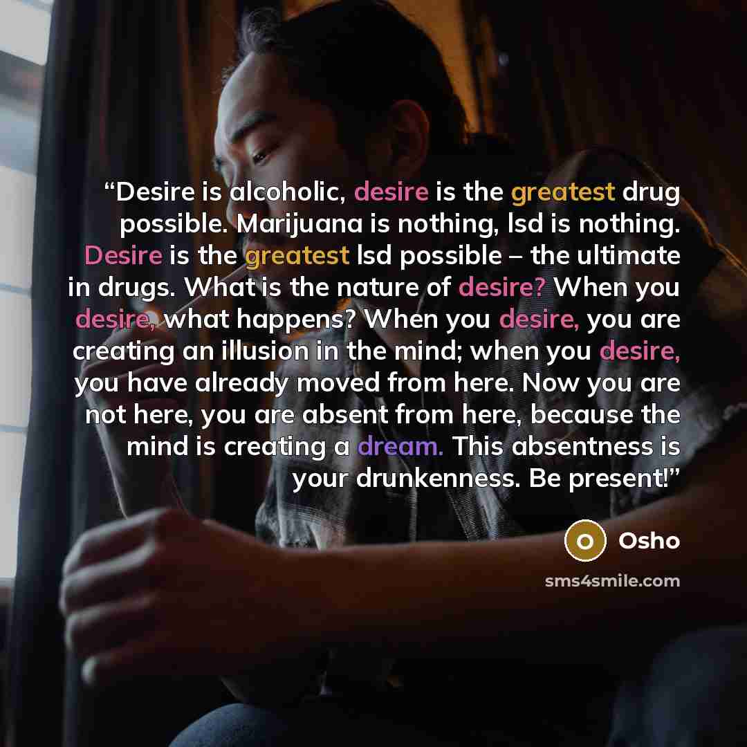 “Desire is alcoholic, desire is the greatest drug possible. Marijuana is nothing, lsd is nothing. Desire is the greatest lsd possible – the ultimate in drugs. What is the nature of desire? When you desire, what happens? When you desire, you are creating an illusion in the mind; when you desire, you…” quote by Osho