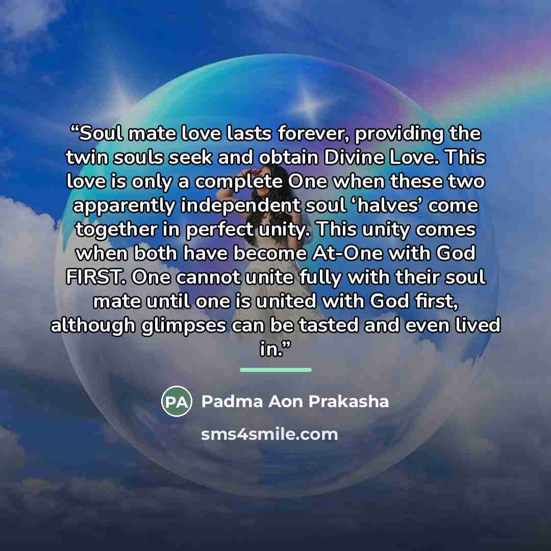 “Soul mate love lasts forever, providing the twin souls seek and obtain Divine Love. This love is only a complete One when these two apparently independent soul ‘halves’ come together in perfect unity. This unity comes when both have become At-One with God FIRST. One cannot unite fully with their…” quote by Padma Aon Prakasha