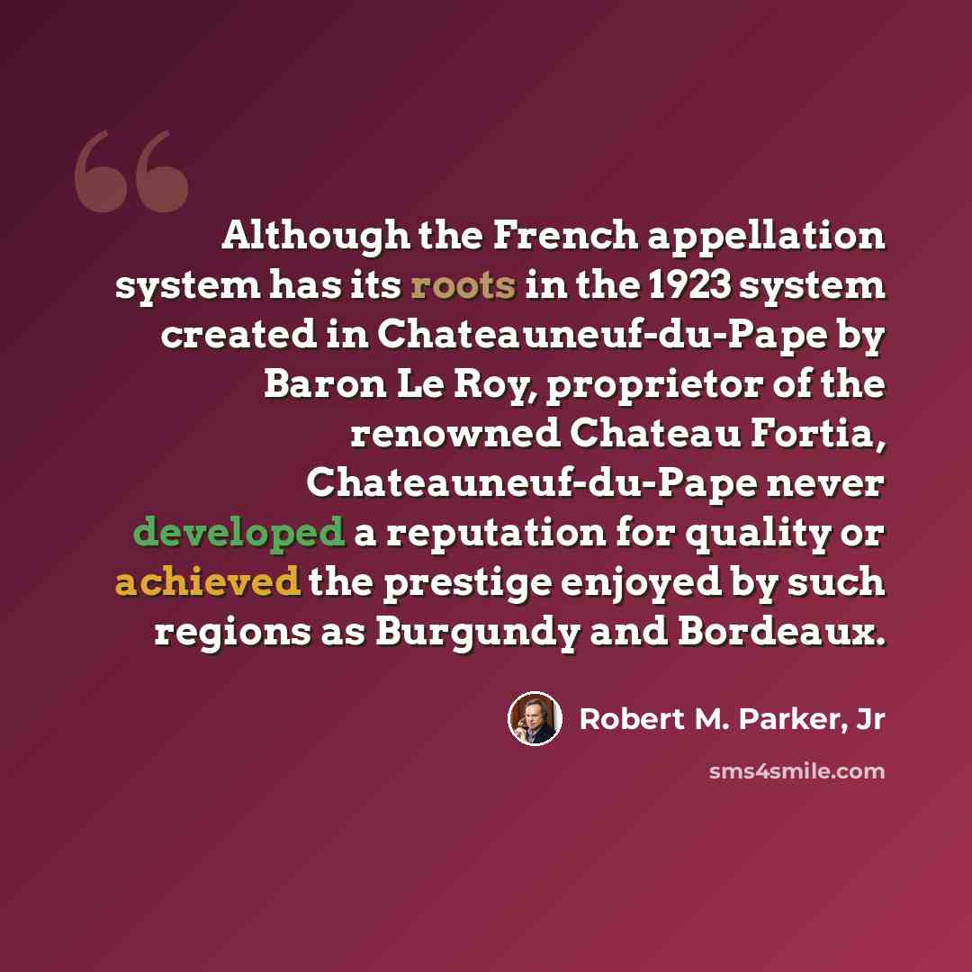 “Although the French appellation system has its roots in the 1923 system created in Chateauneuf-du-Pape by Baron Le Roy, proprietor of the renowned Chateau Fortia, Chateauneuf-du-Pape never developed a reputation for quality or achieved the prestige enjoyed by such regions as Burgundy and Bordeaux.” quote by Robert M. Parker, Jr