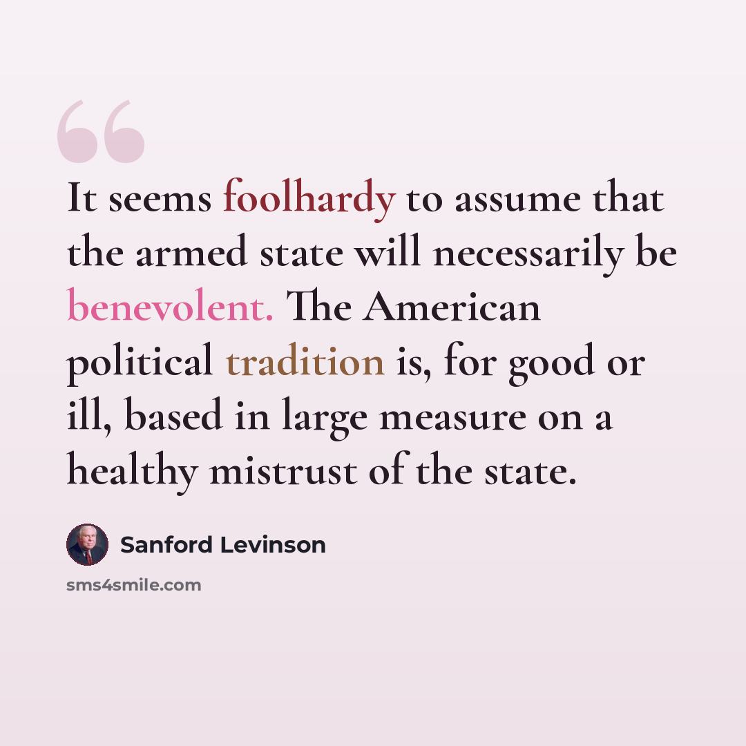 “It seems foolhardy to assume that the armed state will necessarily be benevolent. The American political tradition is, for good or ill, based in large measure on a healthy mistrust of the state.” quote by Sanford Levinson