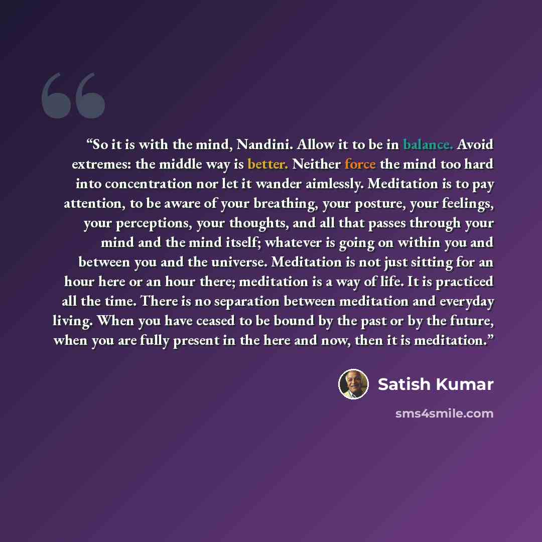 “So it is with the mind, Nandini. Allow it to be in balance. Avoid extremes: the middle way is better. Neither force the mind too hard into concentration nor let it wander aimlessly. Meditation is to pay attention, to be aware of your breathing, your posture, your feelings, your perceptions, your…” quote by Satish Kumar