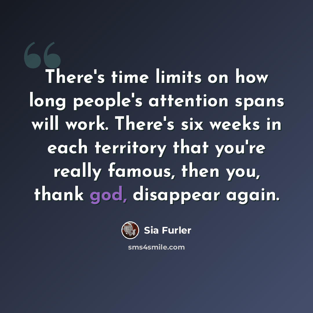 “There's time limits on how long people's attention spans will work. There's six weeks in each territory that you're really famous, then you, thank god, disappear again.” quote by Sia Furler