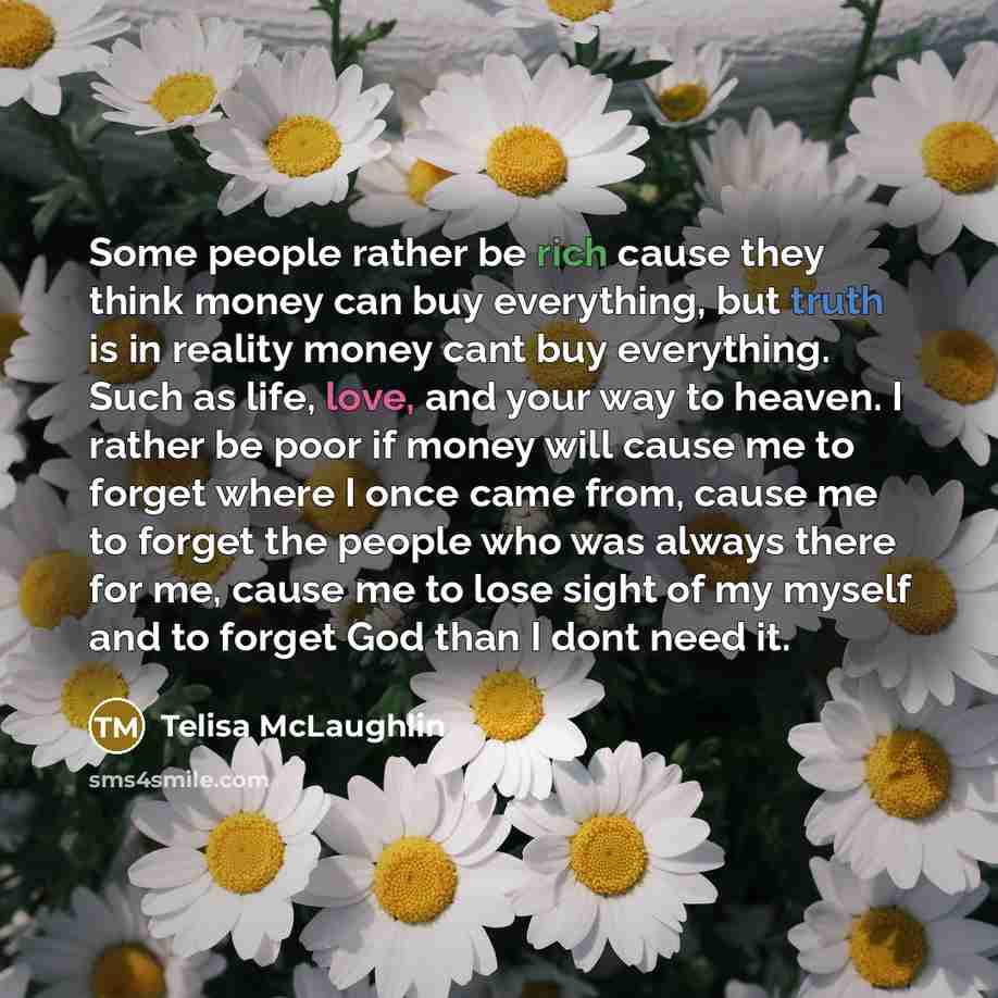 “Some people rather be rich cause they think money can buy everything, but truth is in reality money cant buy everything. Such as life, love, and your way to heaven. I rather be poor if money will cause me to forget where I once came from, cause me to forget the people who was always there for me…” quote by Telisa McLaughlin