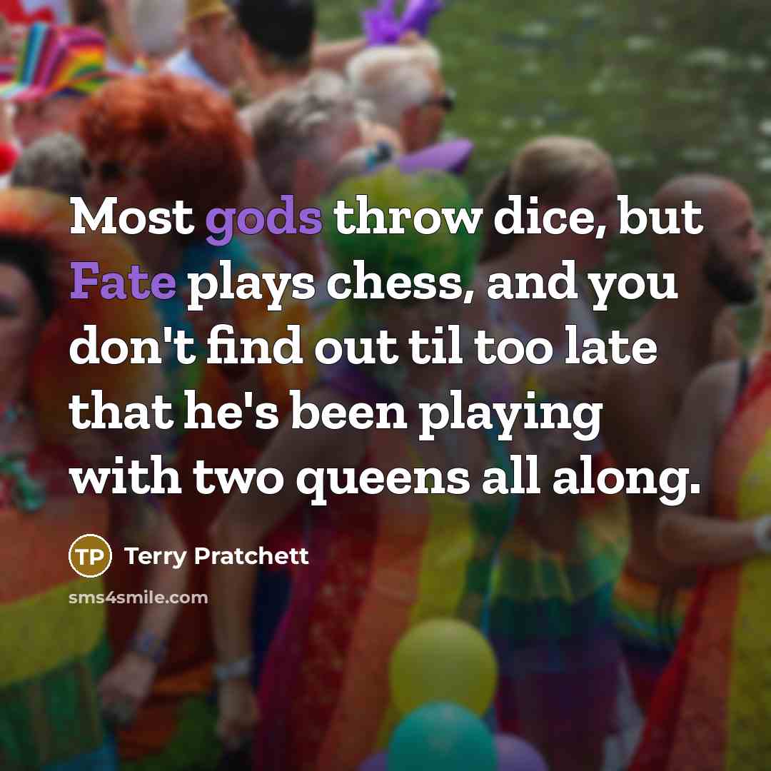 “Most gods throw dice, but Fate plays chess, and you don't find out til too late that he's been playing with two queens all along.” quote by Terry Pratchett