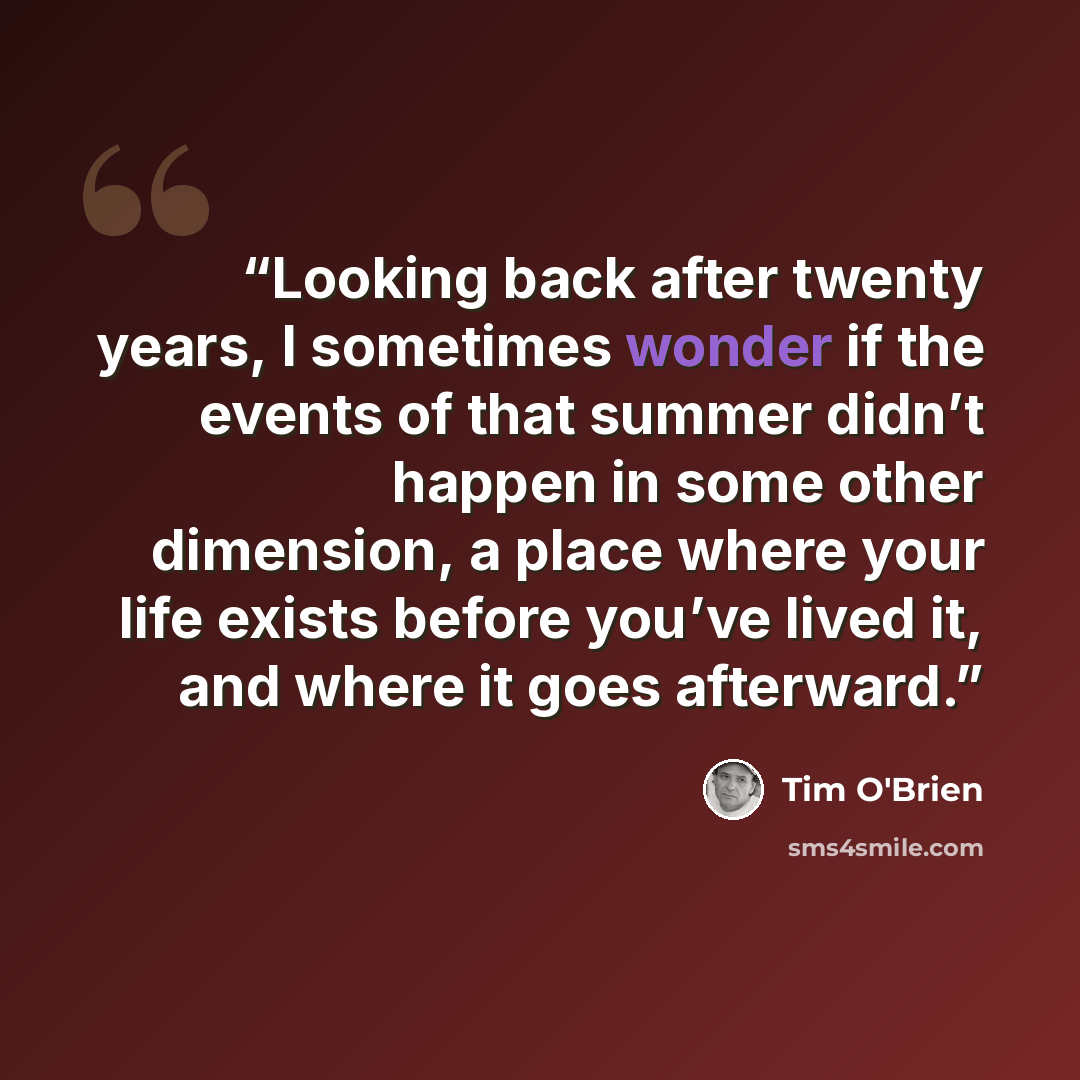 “Looking back after twenty years, I sometimes wonder if the events of that summer didn’t happen in some other dimension, a place where your life exists before you’ve lived it, and where it goes afterward.” quote by Tim O'Brien