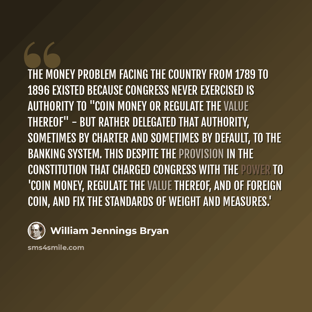 “The money problem facing the country from 1789 to 1896 existed because Congress never exercised is authority to "coin money or regulate the value thereof" - but rather delegated that authority, sometimes by charter and sometimes by default, to the banking system. This despite the provision in the…” quote by William Jennings Bryan