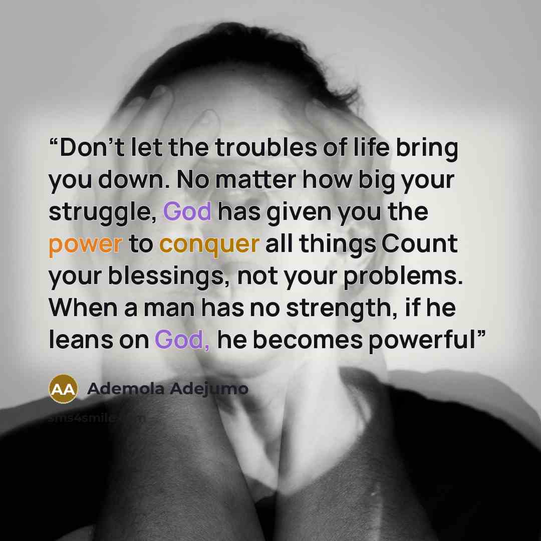 “Don't let the troubles of life bring you down. No matter how big your struggle, God has given you the power to conquer all things Count your blessings, not your problems. When a man has no strength, if he leans on God, he becomes powerful” quote by Ademola Adejumo
