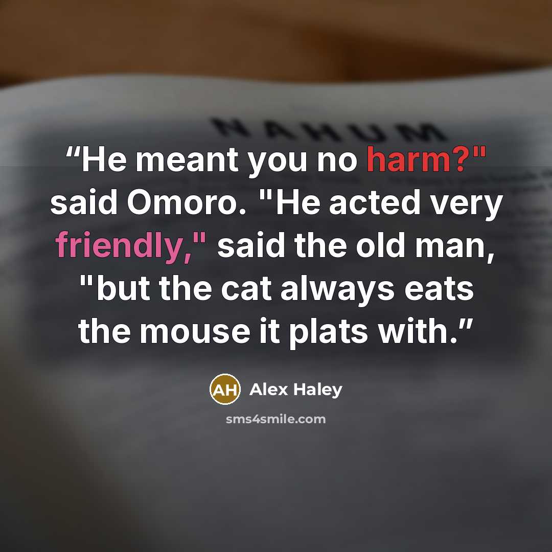 “He meant you no harm?" said Omoro. "He acted very friendly," said the old man, "but the cat always eats the mouse it plats with.” quote by Alex Haley