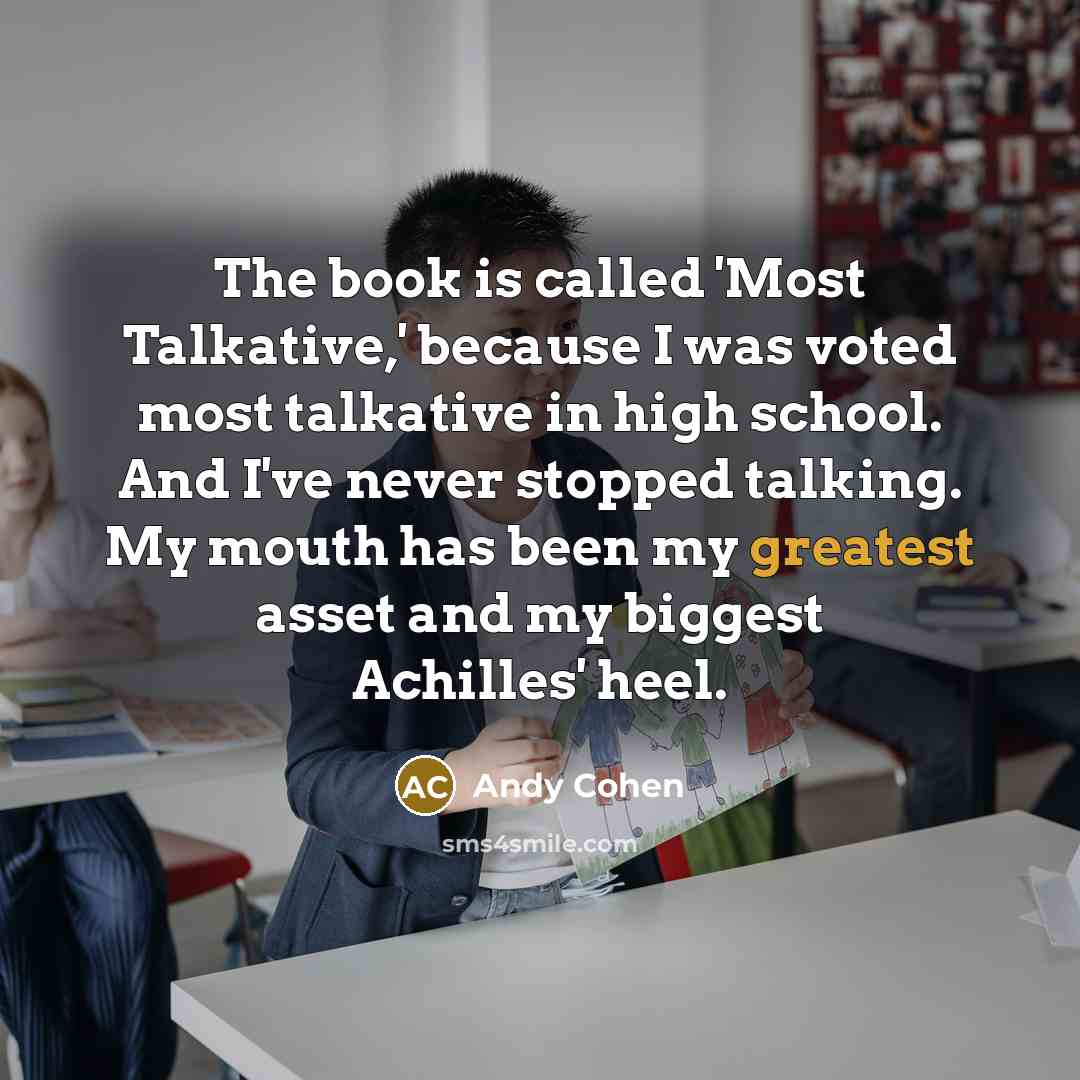 “The book is called 'Most Talkative,' because I was voted most talkative in high school. And I've never stopped talking. My mouth has been my greatest asset and my biggest Achilles' heel.” quote by Andy Cohen