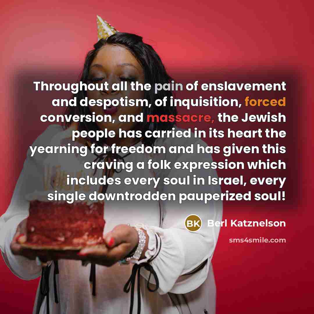 “Throughout all the pain of enslavement and despotism, of inquisition, forced conversion, and massacre, the Jewish people has carried in its heart the yearning for freedom and has given this craving a folk expression which includes every soul in Israel, every single downtrodden pauperized soul!” quote by Berl Katznelson