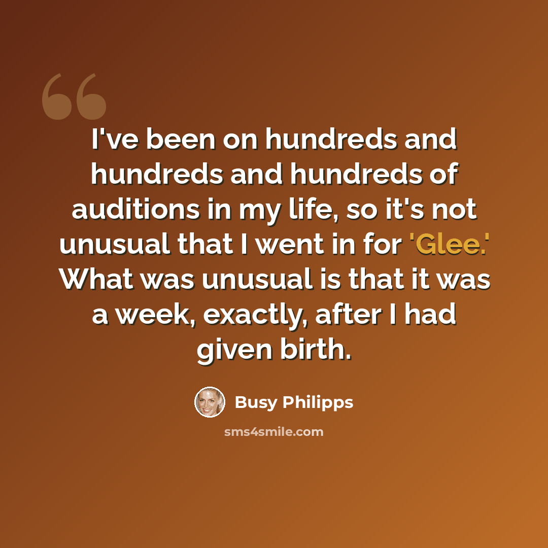 “I've been on hundreds and hundreds and hundreds of auditions in my life, so it's not unusual that I went in for 'Glee.' What was unusual is that it was a week, exactly, after I had given birth.” quote by Busy Philipps