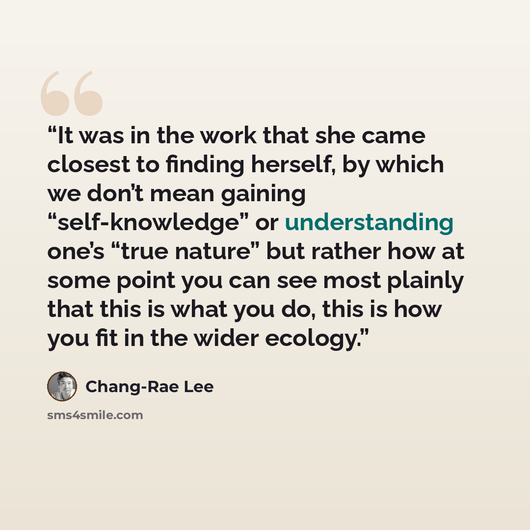 “It was in the work that she came closest to finding herself, by which we don’t mean gaining “self-knowledge” or understanding one’s “true nature” but rather how at some point you can see most plainly that this is what you do, this is how you fit in the wider ecology.” quote by Chang-rae Lee