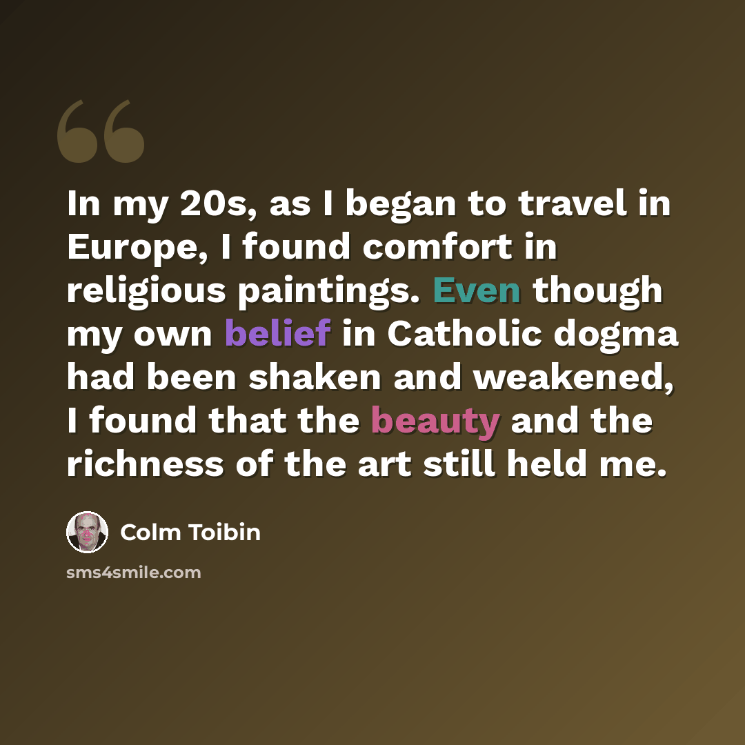 “In my 20s, as I began to travel in Europe, I found comfort in religious paintings. Even though my own belief in Catholic dogma had been shaken and weakened, I found that the beauty and the richness of the art still held me.” quote by Colm Toibin