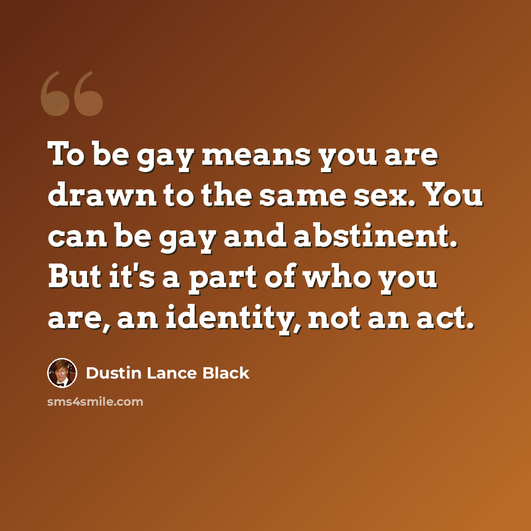 “To be gay means you are drawn to the same sex. You can be gay and abstinent. But it's a part of who you are, an identity, not an act.” quote by Dustin Lance Black