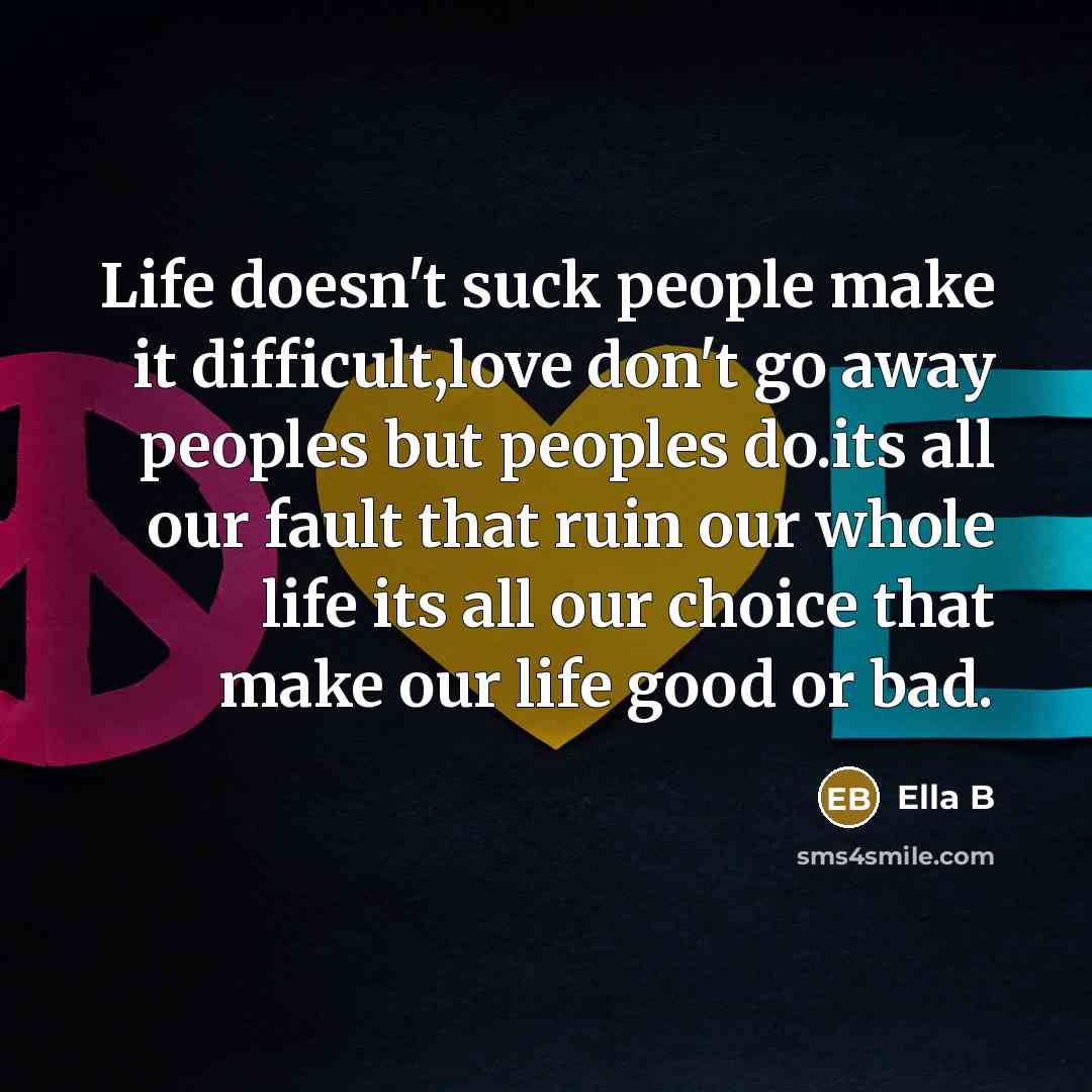 “Life doesn't suck people make it difficult,love don't go away peoples but peoples do.its all our fault that ruin our whole life its all our choice that make our life good or bad.” quote by Ella B