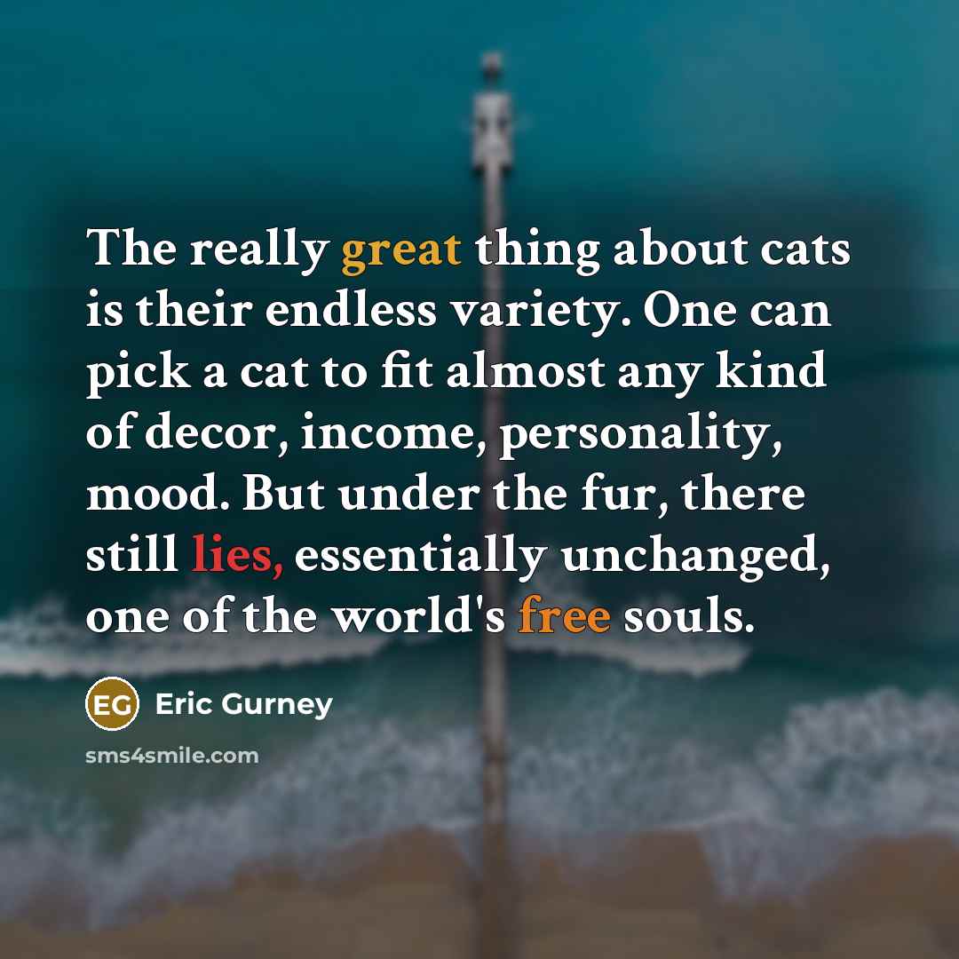 “The really great thing about cats is their endless variety. One can pick a cat to fit almost any kind of decor, income, personality, mood. But under the fur, there still lies, essentially unchanged, one of the world's free souls.” quote by Eric Gurney