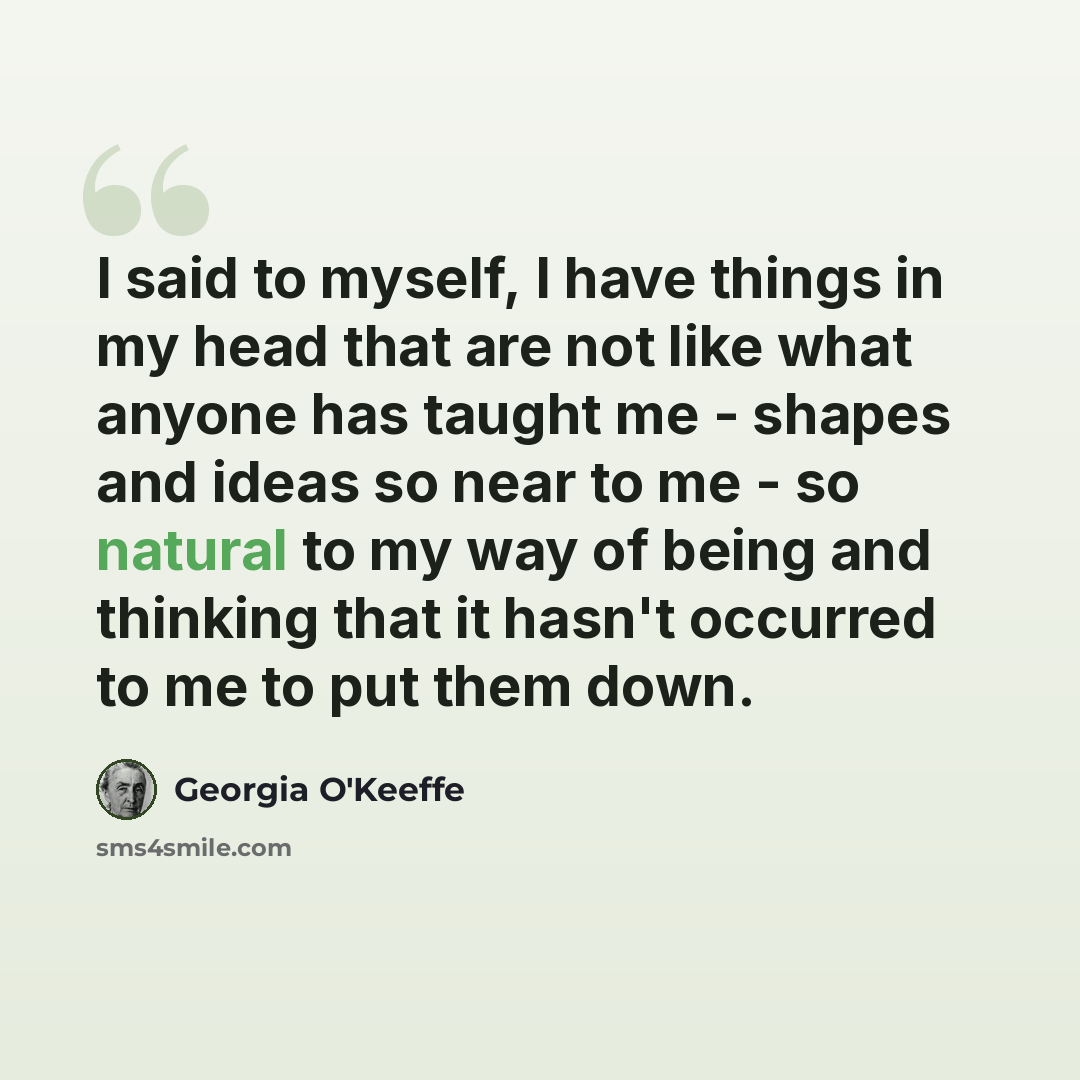 “I said to myself, I have things in my head that are not like what anyone has taught me - shapes and ideas so near to me - so natural to my way of being and thinking that it hasn't occurred to me to put them down.” quote by Georgia O'Keeffe